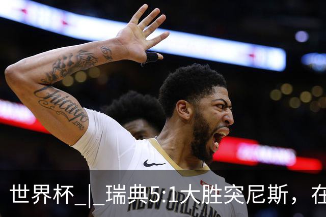 世界杯 | 瑞典5:1大胜突尼斯，在“死亡之组”占先机